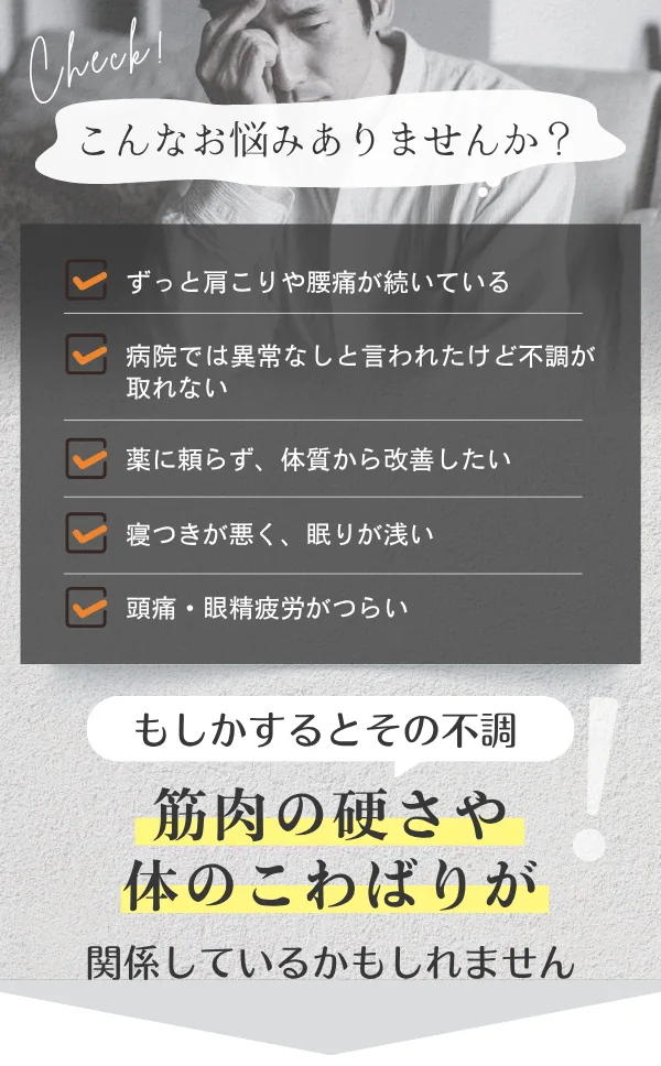 こんなお悩みありませんか？ ずっと肩こりや腰痛が続いている／病院では異常なしと言われたけど不調が取れない／薬に頼らず、体質から改善したい／寝つきが悪く、眠りが浅い／頭痛・眼精疲労がつらい。もしかするとその不調、筋肉の硬さや体のこわばりが関係しているかもしれません